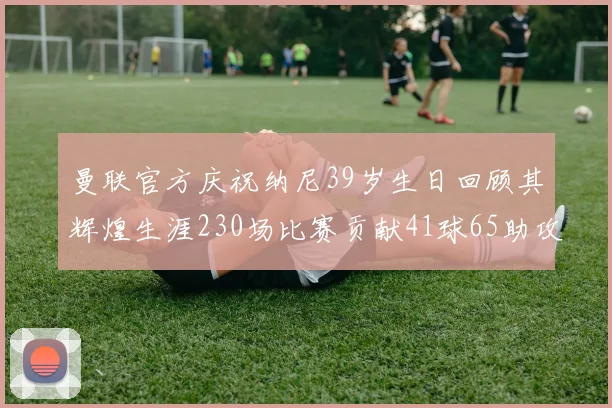 曼联官方庆祝纳尼39岁生日回顾其辉煌生涯230场比赛贡献41球65助攻