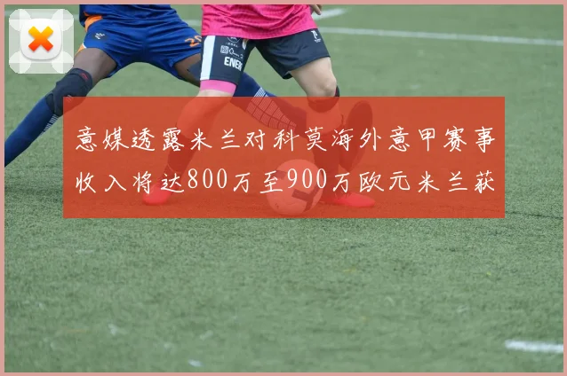 意媒透露米兰对科莫海外意甲赛事收入将达800万至900万欧元米兰获益最大