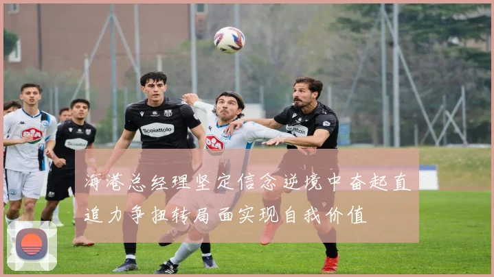 海港总经理坚定信念逆境中奋起直追力争扭转局面实现自我价值