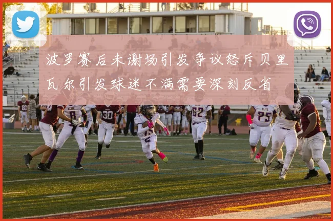 波罗赛后未谢场引发争议怒斥贝里瓦尔引发球迷不满需要深刻反省