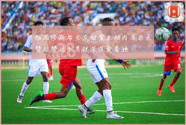 维尼修斯与女友甜蜜互动内马尔点赞称赞这个男孩深深爱着她