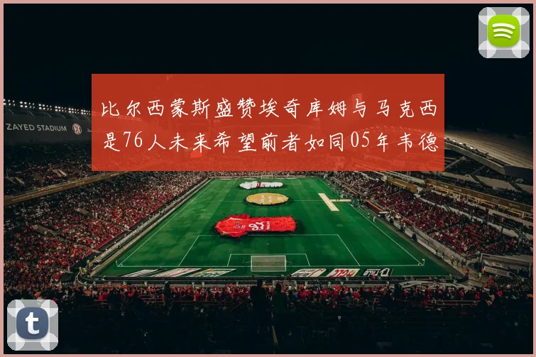 比尔西蒙斯盛赞埃奇库姆与马克西是76人未来希望前者如同05年韦德
