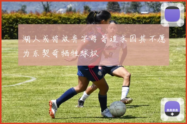 湖人或将放弃字母哥追求因其不愿为东契奇牺牲球权