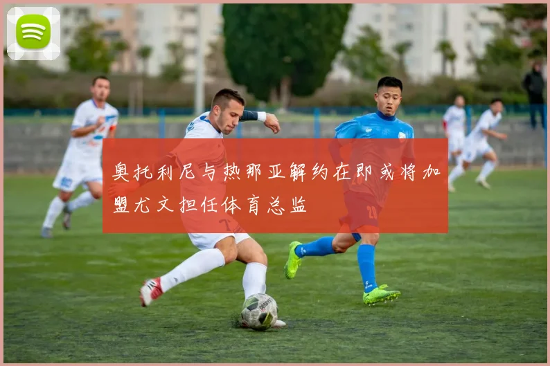 奥托利尼与热那亚解约在即或将加盟尤文担任体育总监