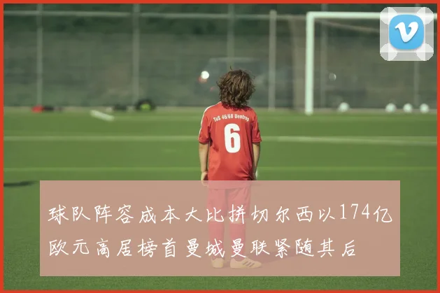 球队阵容成本大比拼切尔西以174亿欧元高居榜首曼城曼联紧随其后