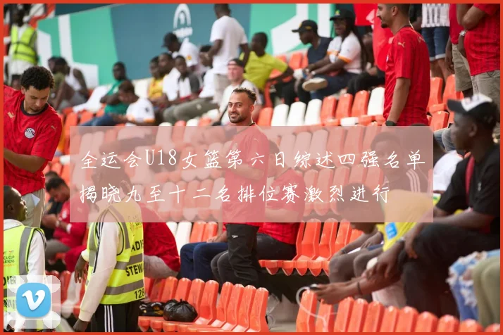 全运会U18女篮第六日综述四强名单揭晓九至十二名排位赛激烈进行