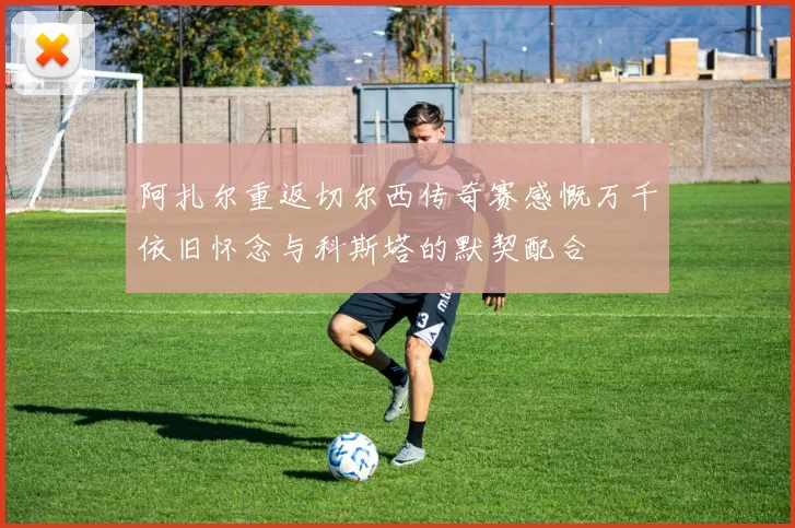 阿扎尔重返切尔西传奇赛感慨万千依旧怀念与科斯塔的默契配合