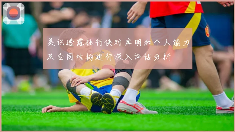 美记透露独行侠对库明加个人能力及合同结构进行深入评估分析