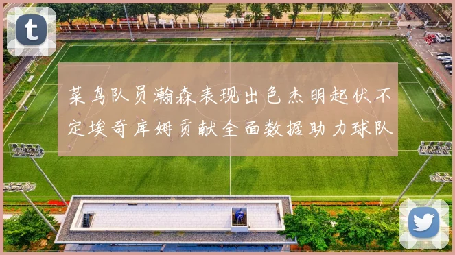 菜鸟队员瀚森表现出色杰明起伏不定埃奇库姆贡献全面数据助力球队