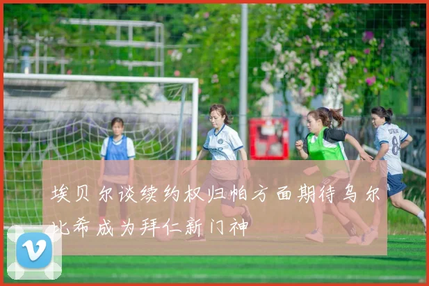 埃贝尔谈续约权归帕方面期待乌尔比希成为拜仁新门神