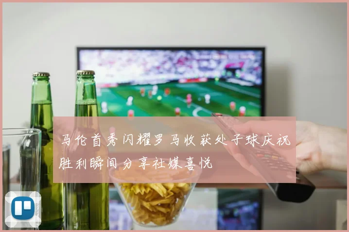 马伦首秀闪耀罗马收获处子球庆祝胜利瞬间分享社媒喜悦