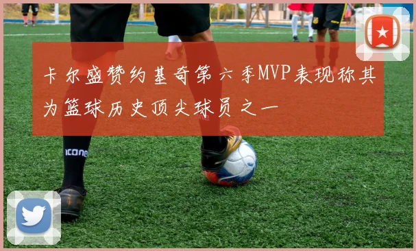 卡尔盛赞约基奇第六季MVP表现称其为篮球历史顶尖球员之一