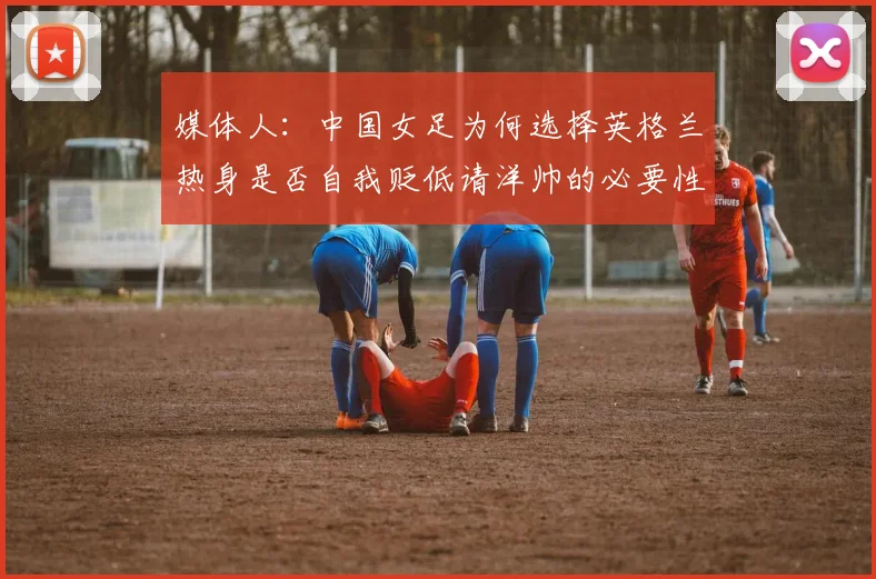 媒体人：中国女足为何选择英格兰热身是否自我贬低请洋帅的必要性何在