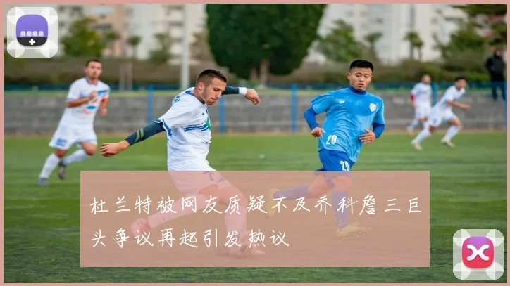 杜兰特被网友质疑不及乔科詹三巨头争议再起引发热议
