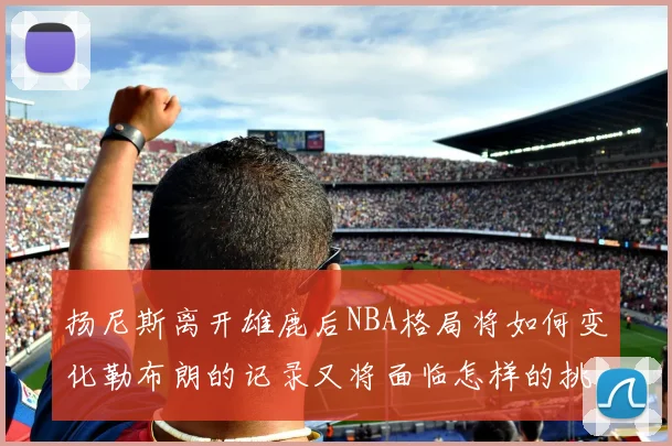 扬尼斯离开雄鹿后NBA格局将如何变化勒布朗的记录又将面临怎样的挑战