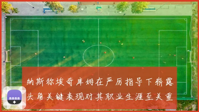 纳斯称埃奇库姆在严厉指导下崭露头角关键表现对其职业生涯至关重要