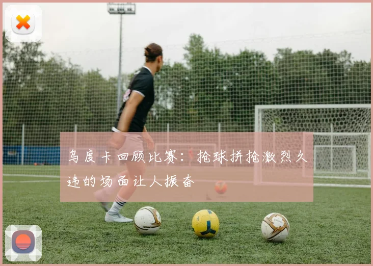 乌度卡回顾比赛：抢球拼抢激烈久违的场面让人振奋