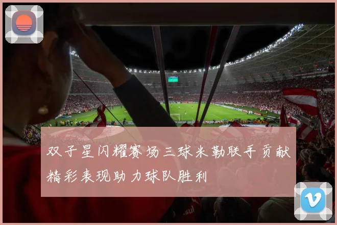 双子星闪耀赛场三球米勒联手贡献精彩表现助力球队胜利